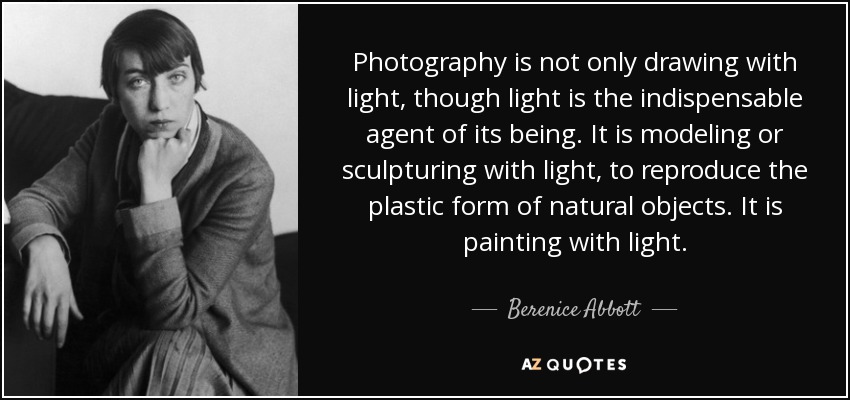 La fotografía no es sólo dibujar con luz, aunque la luz sea el agente indispensable de su ser. Es modelar o esculpir con luz, reproducir la forma plástica de los objetos naturales. Es pintar con luz. - Berenice Abbott