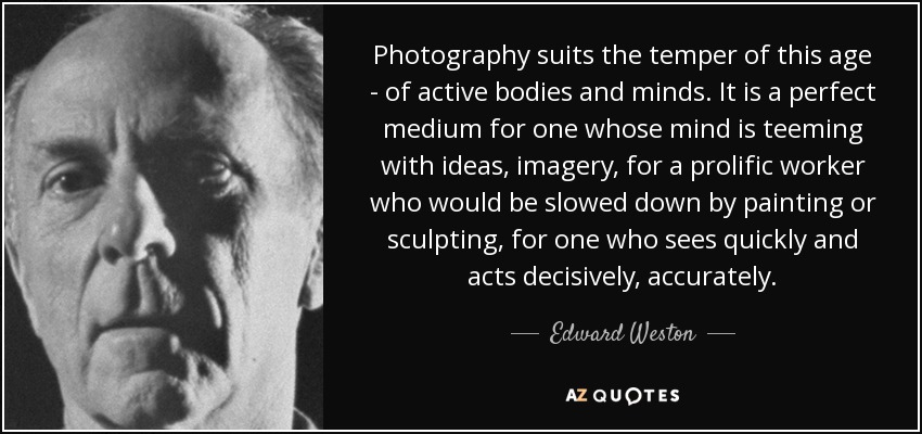 Photography suits the temper of this age - of active bodies and minds. It is a perfect medium for one whose mind is teeming with ideas, imagery, for a prolific worker who would be slowed down by painting or sculpting, for one who sees quickly and acts decisively, accurately. - Edward Weston