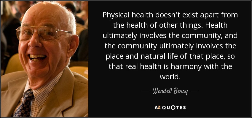 Physical health doesn't exist apart from the health of other things. Health ultimately involves the community, and the community ultimately involves the place and natural life of that place, so that real health is harmony with the world. - Wendell Berry