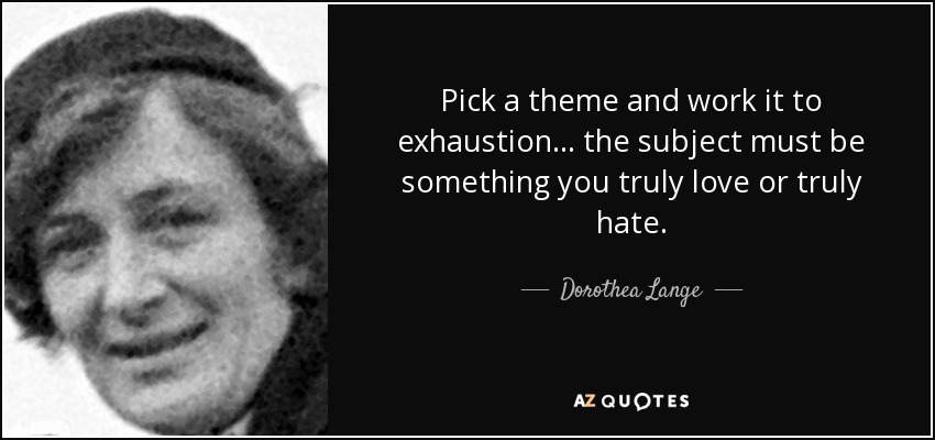 Pick a theme and work it to exhaustion... the subject must be something you truly love or truly hate. - Dorothea Lange