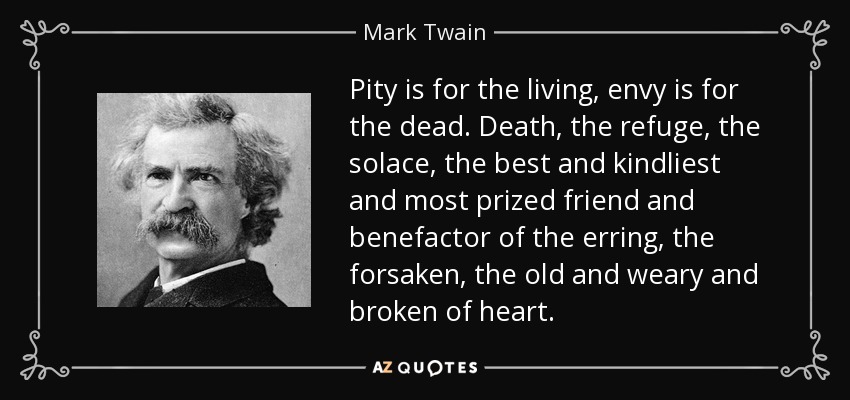 Pity is for the living, envy is for the dead. Death, the refuge, the solace, the best and kindliest and most prized friend and benefactor of the erring, the forsaken, the old and weary and broken of heart. - Mark Twain