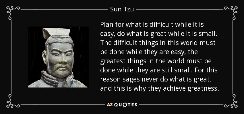 Plan for what is difficult while it is easy, do what is great while it is small. The difficult things in this world must be done while they are easy, the greatest things in the world must be done while they are still small. For this reason sages never do what is great, and this is why they achieve greatness. - Sun Tzu