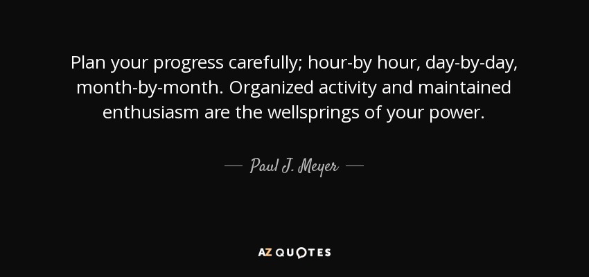 Plan your progress carefully; hour-by hour, day-by-day, month-by-month. Organized activity and maintained enthusiasm are the wellsprings of your power. - Paul J. Meyer