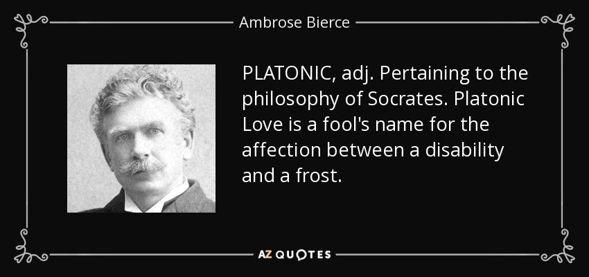 PLATONIC, adj. Pertaining to the philosophy of Socrates. Platonic Love is a fool's name for the affection between a disability and a frost. - Ambrose Bierce