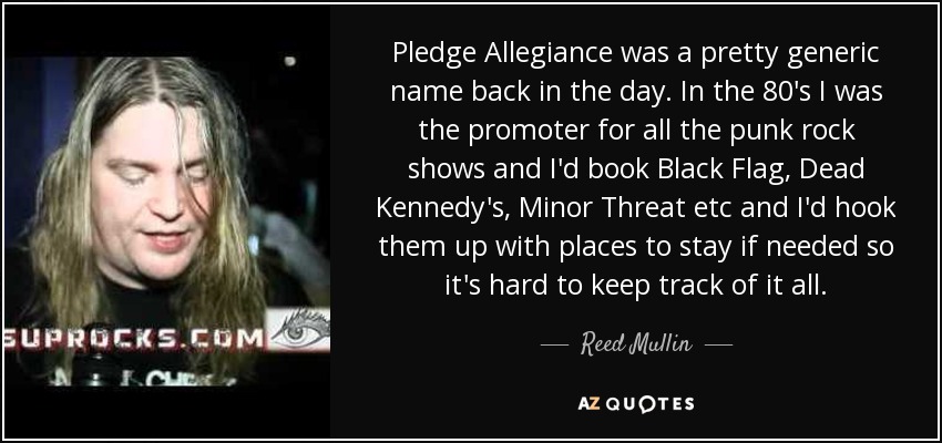 Pledge Allegiance was a pretty generic name back in the day. In the 80's I was the promoter for all the punk rock shows and I'd book Black Flag, Dead Kennedy's, Minor Threat etc and I'd hook them up with places to stay if needed so it's hard to keep track of it all. - Reed Mullin