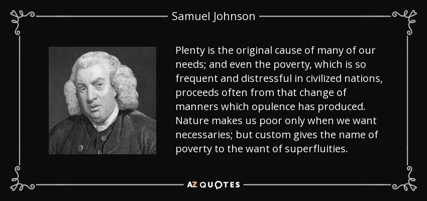 La abundancia es la causa original de muchas de nuestras necesidades; e incluso la pobreza, que es tan frecuente y penosa en las naciones civilizadas, procede a menudo de ese cambio de modales que la opulencia ha producido. La naturaleza nos hace pobres sólo cuando carecemos de lo necesario; pero la costumbre da el nombre de pobreza a la carencia de superfluidades. - Samuel Johnson