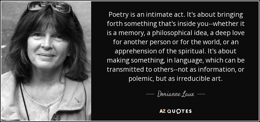 Poetry is an intimate act. It's about bringing forth something that's inside you--whether it is a memory, a philosophical idea, a deep love for another person or for the world, or an apprehension of the spiritual. It's about making something, in language, which can be transmitted to others--not as information, or polemic, but as irreducible art. - Dorianne Laux