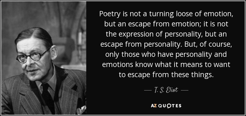 La poesía no es un desahogo de la emoción, sino una huida de la emoción; no es la expresión de la personalidad, sino una huida de la personalidad. Pero, por supuesto, sólo aquellos que tienen personalidad y emociones saben lo que significa querer escapar de estas cosas. - T. S. Eliot