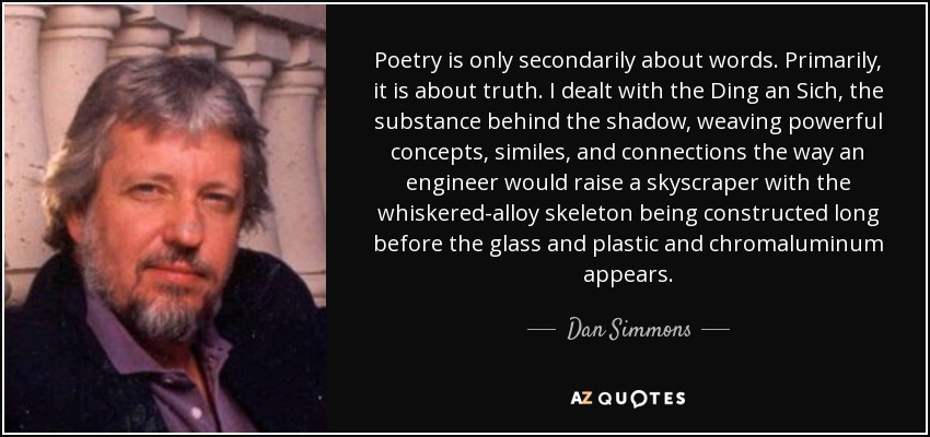 La poesía es sólo en segundo lugar acerca de las palabras. En primer lugar, se trata de la verdad. Me ocupé del Ding an Sich, la sustancia detrás de la sombra, tejiendo poderosos conceptos, símiles y conexiones del mismo modo que un ingeniero levantaría un rascacielos con el esqueleto de aleación de whiskered que se construye mucho antes de que aparezcan el cristal y el plástico y el cromaluminio. - Dan Simmons