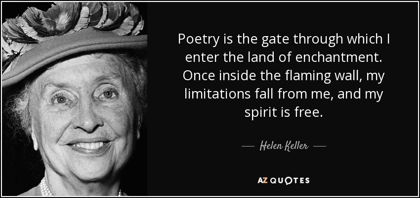 Poetry is the gate through which I enter the land of enchantment. Once inside the flaming wall, my limitations fall from me, and my spirit is free. - Helen Keller