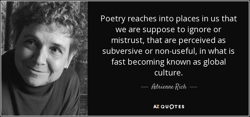 Poetry reaches into places in us that we are suppose to ignore or mistrust, that are perceived as subversive or non-useful, in what is fast becoming known as global culture. - Adrienne Rich