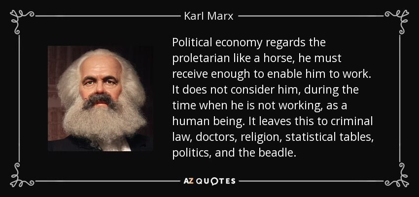 Political economy regards the proletarian like a horse, he must receive enough to enable him to work. It does not consider him, during the time when he is not working, as a human being. It leaves this to criminal law, doctors, religion, statistical tables, politics, and the beadle. - Karl Marx