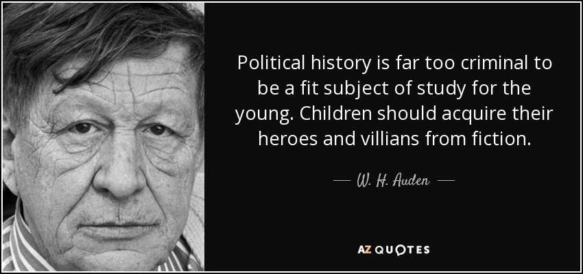 Political history is far too criminal to be a fit subject of study for the young. Children should acquire their heroes and villians from fiction. - W. H. Auden