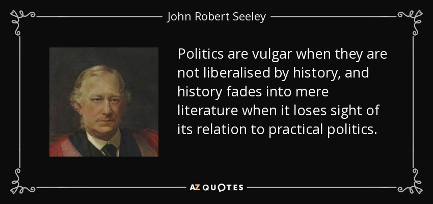 La política es vulgar cuando no está liberalizada por la historia, y la historia se desvanece en mera literatura cuando pierde de vista su relación con la política práctica. - John Robert Seeley