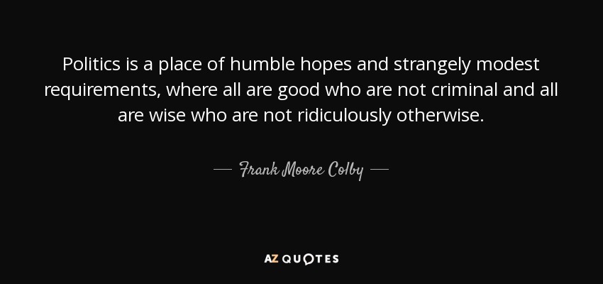 Politics is a place of humble hopes and strangely modest requirements, where all are good who are not criminal and all are wise who are not ridiculously otherwise. - Frank Moore Colby