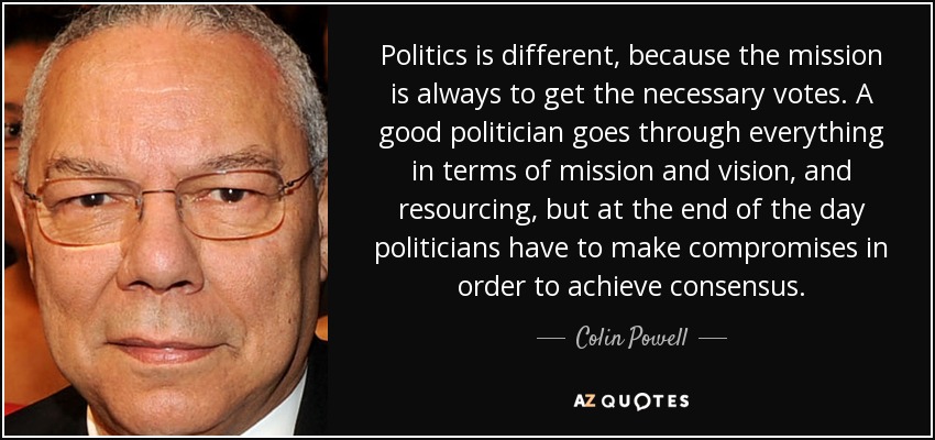 Politics is different, because the mission is always to get the necessary votes. A good politician goes through everything in terms of mission and vision, and resourcing, but at the end of the day politicians have to make compromises in order to achieve consensus. - Colin Powell