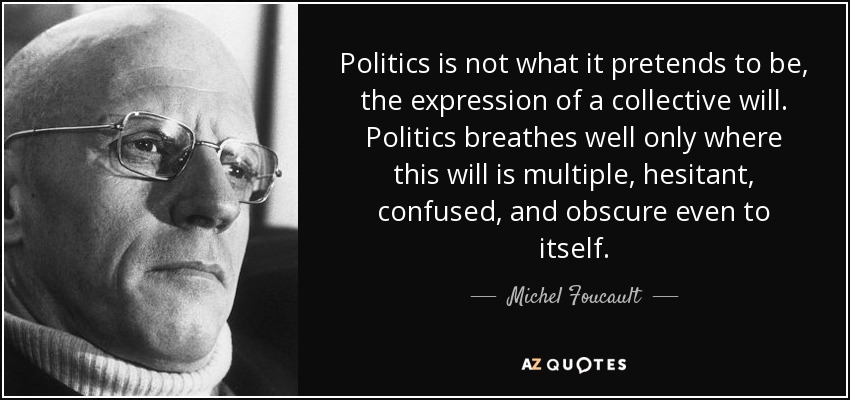 Politics is not what it pretends to be, the expression of a collective will. Politics breathes well only where this will is multiple, hesitant, confused, and obscure even to itself. - Michel Foucault