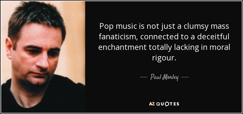 Pop music is not just a clumsy mass fanaticism, connected to a deceitful enchantment totally lacking in moral rigour. - Paul Morley