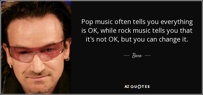 Pop music often tells you everything is OK, while rock music tells you that it's not OK, but you can change it. - Bono