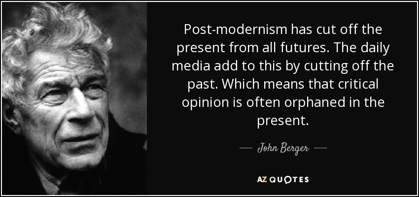 Post-modernism has cut off the present from all futures. The daily media add to this by cutting off the past. Which means that critical opinion is often orphaned in the present. - John Berger