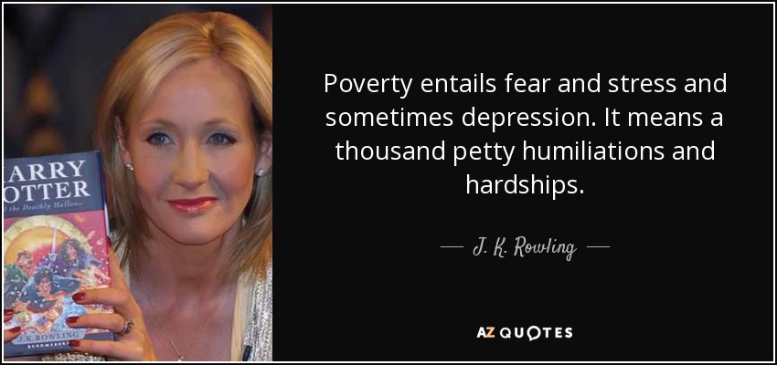 Poverty entails fear and stress and sometimes depression. It means a thousand petty humiliations and hardships. - J. K. Rowling