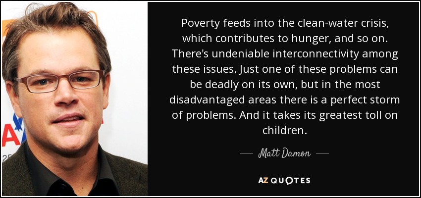 Poverty feeds into the clean-water crisis, which contributes to hunger, and so on. There's undeniable interconnectivity among these issues. Just one of these problems can be deadly on its own, but in the most disadvantaged areas there is a perfect storm of problems. And it takes its greatest toll on children. - Matt Damon