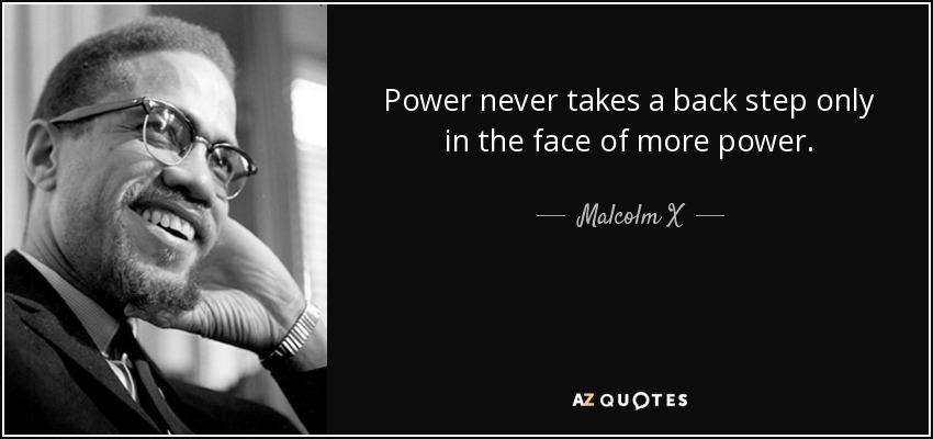 Power never takes a back step only in the face of more power. - Malcolm X