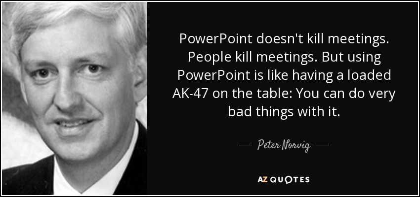 PowerPoint doesn't kill meetings. People kill meetings. But using PowerPoint is like having a loaded AK-47 on the table: You can do very bad things with it. - Peter Norvig