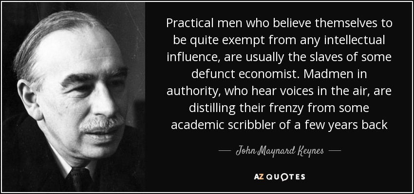 Practical men who believe themselves to be quite exempt from any intellectual influence, are usually the slaves of some defunct economist. Madmen in authority, who hear voices in the air, are distilling their frenzy from some academic scribbler of a few years back - John Maynard Keynes