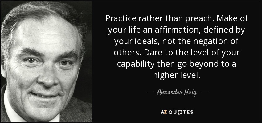 Practice rather than preach. Make of your life an affirmation, defined by your ideals, not the negation of others. Dare to the level of your capability then go beyond to a higher level. - Alexander Haig