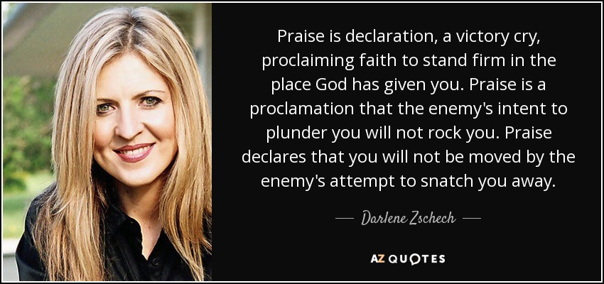 Praise is declaration, a victory cry, proclaiming faith to stand firm in the place God has given you. Praise is a proclamation that the enemy's intent to plunder you will not rock you. Praise declares that you will not be moved by the enemy's attempt to snatch you away. - Darlene Zschech