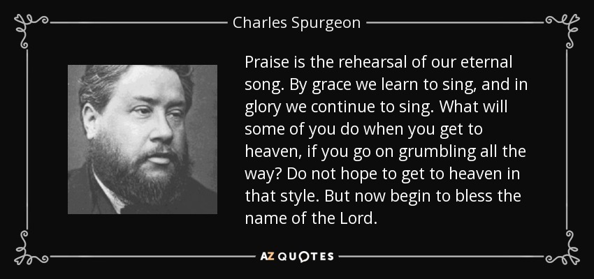 Praise is the rehearsal of our eternal song. By grace we learn to sing, and in glory we continue to sing. What will some of you do when you get to heaven, if you go on grumbling all the way? Do not hope to get to heaven in that style. But now begin to bless the name of the Lord. - Charles Spurgeon