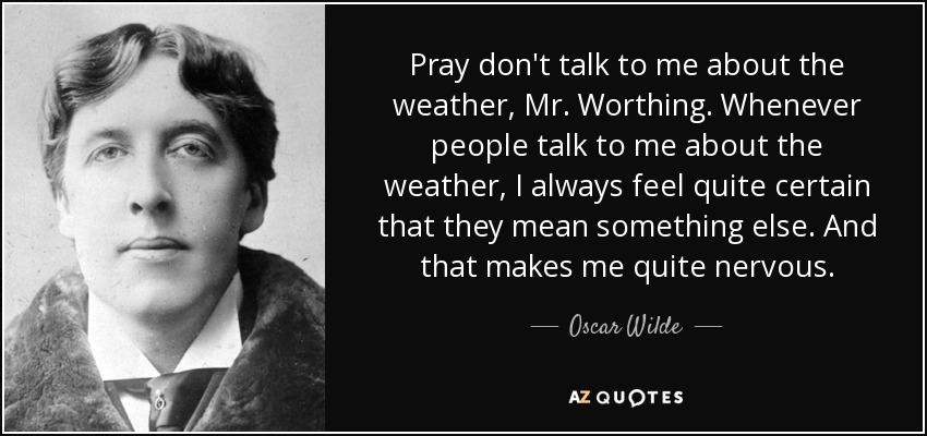 Pray don't talk to me about the weather, Mr. Worthing. Whenever people talk to me about the weather, I always feel quite certain that they mean something else. And that makes me quite nervous. - Oscar Wilde