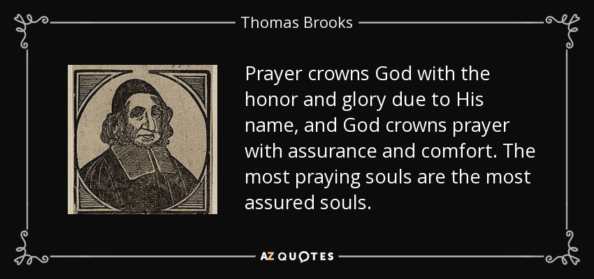 Prayer crowns God with the honor and glory due to His name, and God crowns prayer with assurance and comfort. The most praying souls are the most assured souls. - Thomas Brooks