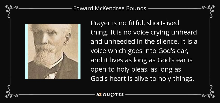 Prayer is no fitful, short-lived thing. It is no voice crying unheard and unheeded in the silence. It is a voice which goes into God's ear, and it lives as long as God's ear is open to holy pleas, as long as God's heart is alive to holy things. - Edward McKendree Bounds