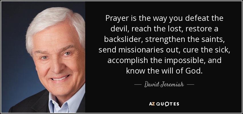 Prayer is the way you defeat the devil, reach the lost, restore a backslider, strengthen the saints, send missionaries out, cure the sick, accomplish the impossible, and know the will of God. - David Jeremiah