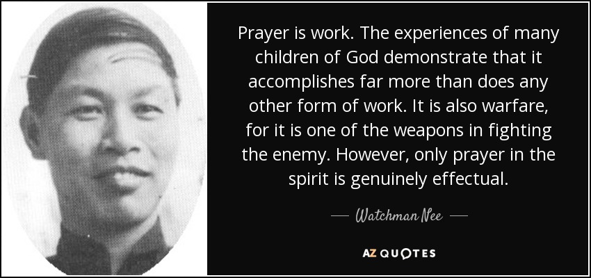 Prayer is work. The experiences of many children of God demonstrate that it accomplishes far more than does any other form of work. It is also warfare, for it is one of the weapons in fighting the enemy. However, only prayer in the spirit is genuinely effectual. - Watchman Nee