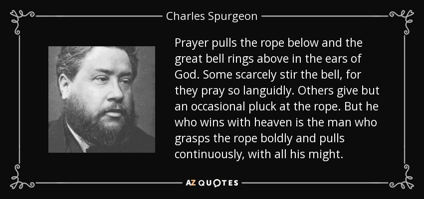 Prayer pulls the rope below and the great bell rings above in the ears of God. Some scarcely stir the bell, for they pray so languidly. Others give but an occasional pluck at the rope. But he who wins with heaven is the man who grasps the rope boldly and pulls continuously, with all his might. - Charles Spurgeon