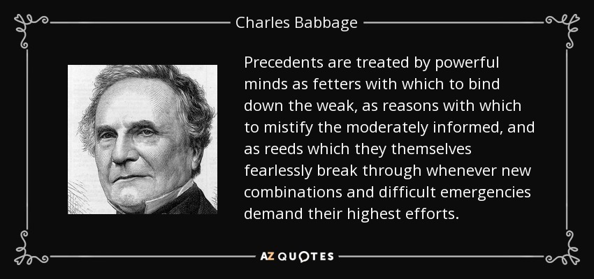 Precedents are treated by powerful minds as fetters with which to bind down the weak, as reasons with which to mistify the moderately informed, and as reeds which they themselves fearlessly break through whenever new combinations and difficult emergencies demand their highest efforts. - Charles Babbage