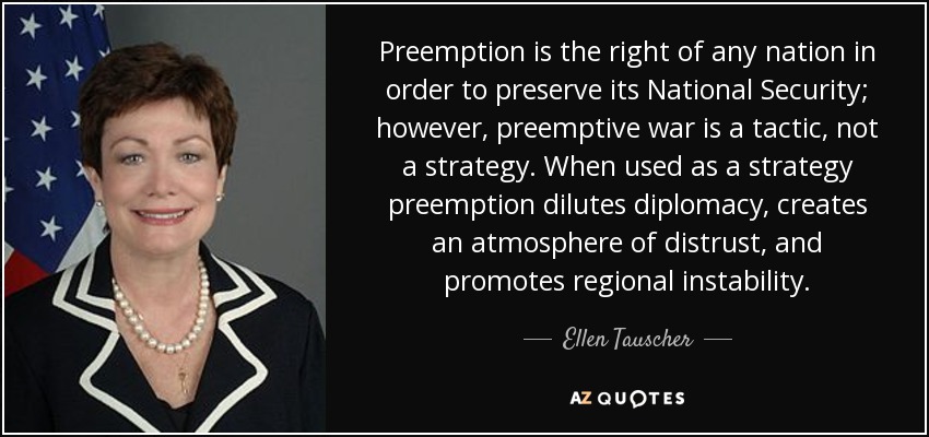 Preemption is the right of any nation in order to preserve its National Security; however, preemptive war is a tactic, not a strategy. When used as a strategy preemption dilutes diplomacy, creates an atmosphere of distrust, and promotes regional instability. - Ellen Tauscher