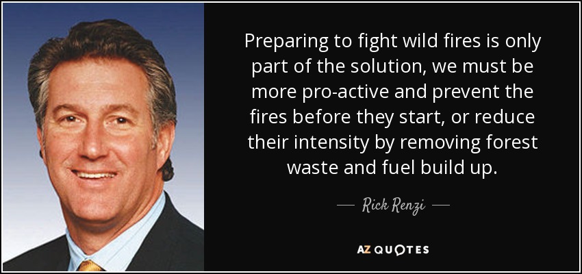 Preparing to fight wild fires is only part of the solution, we must be more pro-active and prevent the fires before they start, or reduce their intensity by removing forest waste and fuel build up. - Rick Renzi