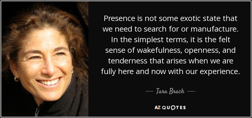 Presence is not some exotic state that we need to search for or manufacture. In the simplest terms, it is the felt sense of wakefulness, openness, and tenderness that arises when we are fully here and now with our experience. - Tara Brach