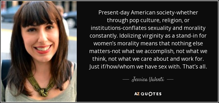 Present-day American society-whether through pop culture, religion, or institutions-conflates sexuality and morality constantly. Idolizing virginity as a stand-in for women’s morality means that nothing else matters-not what we accomplish, not what we think, not what we care about and work for. Just if/how/whom we have sex with. That’s all. - Jessica Valenti
