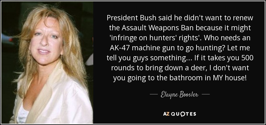 President Bush said he didn't want to renew the Assault Weapons Ban because it might 'infringe on hunters' rights'. Who needs an AK-47 machine gun to go hunting? Let me tell you guys something... If it takes you 500 rounds to bring down a deer, I don't want you going to the bathroom in MY house! - Elayne Boosler