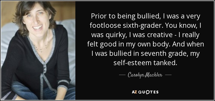 Prior to being bullied, I was a very footloose sixth-grader. You know, I was quirky, I was creative - I really felt good in my own body. And when I was bullied in seventh grade, my self-esteem tanked. - Carolyn Mackler