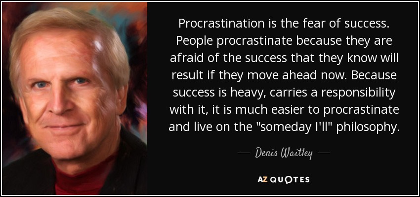 Procrastination is the fear of success. People procrastinate because they are afraid of the success that they know will result if they move ahead now. Because success is heavy, carries a responsibility with it, it is much easier to procrastinate and live on the 