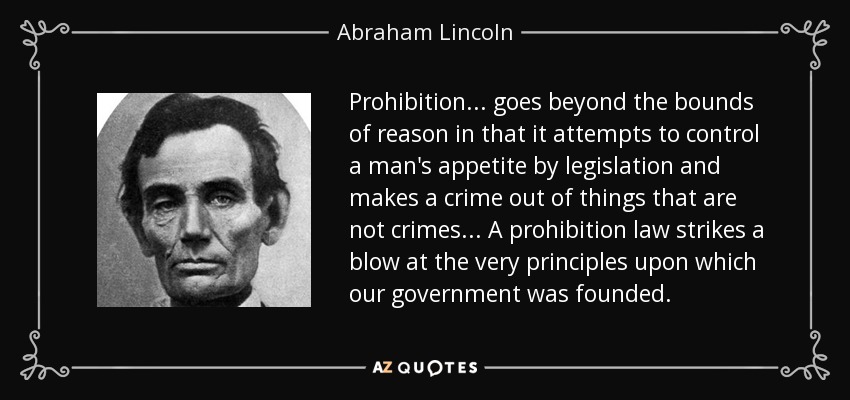Prohibition... goes beyond the bounds of reason in that it attempts to control a man's appetite by legislation and makes a crime out of things that are not crimes... A prohibition law strikes a blow at the very principles upon which our government was founded. - Abraham Lincoln