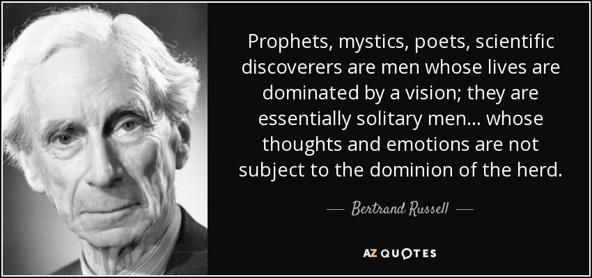 Prophets, mystics, poets, scientific discoverers are men whose lives are dominated by a vision; they are essentially solitary men . . . whose thoughts and emotions are not subject to the dominion of the herd. - Bertrand Russell