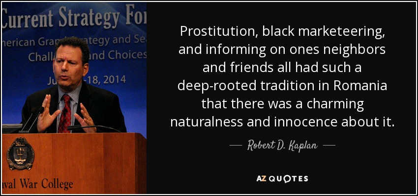 Prostitution, black marketeering, and informing on ones neighbors and friends all had such a deep-rooted tradition in Romania that there was a charming naturalness and innocence about it. - Robert D. Kaplan