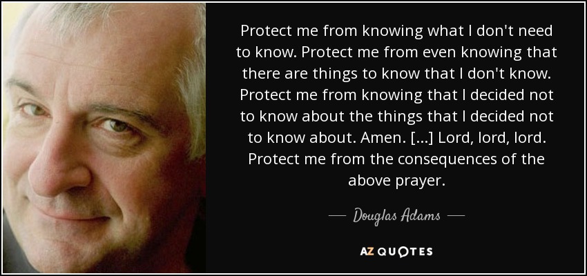 Protect me from knowing what I don't need to know. Protect me from even knowing that there are things to know that I don't know. Protect me from knowing that I decided not to know about the things that I decided not to know about. Amen. [...] Lord, lord, lord. Protect me from the consequences of the above prayer. - Douglas Adams